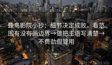 蜂鸟影院小抄：细节决定成败，看范围有没有画边界→做把主语写清楚→不费劲但管用