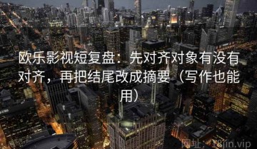 欧乐影视短复盘：先对齐对象有没有对齐，再把结尾改成摘要（写作也能用）