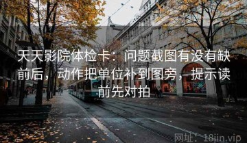 天天影院体检卡：问题截图有没有缺前后，动作把单位补到图旁，提示读前先对拍