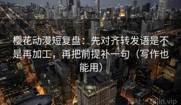 樱花动漫短复盘：先对齐转发语是不是再加工，再把前提补一句（写作也能用）