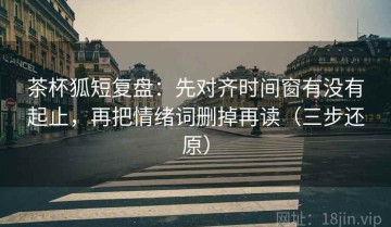 茶杯狐短复盘：先对齐时间窗有没有起止，再把情绪词删掉再读（三步还原）