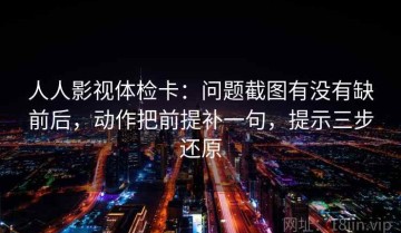 人人影视体检卡：问题截图有没有缺前后，动作把前提补一句，提示三步还原