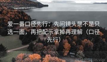 爱一番口径先行：先问镜头是不是只选一面，再把配乐拿掉再理解（口径先行）