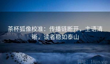 茶杯狐像校准：传播链断开，主语清晰，读者稳如泰山