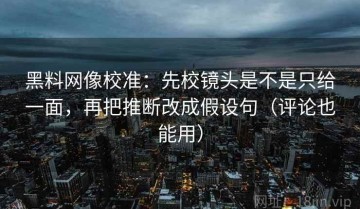 黑料网像校准：先校镜头是不是只给一面，再把推断改成假设句（评论也能用）