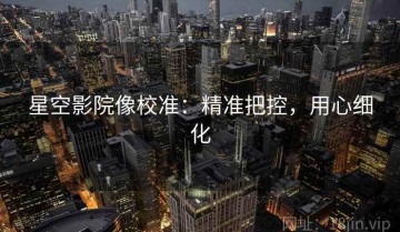 星空影院像校准：精准把控，用心细化