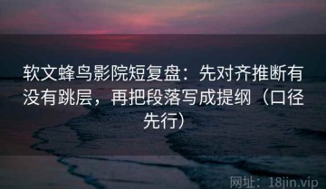 软文蜂鸟影院短复盘：先对齐推断有没有跳层，再把段落写成提纲（口径先行）