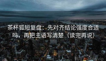 茶杯狐短复盘：先对齐结论强度合适吗，再把主语写清楚（读完再说）