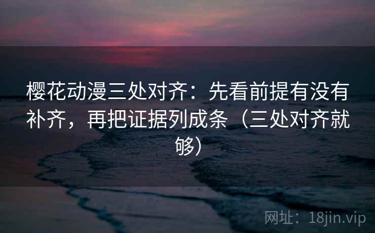樱花动漫三处对齐：先看前提有没有补齐，再把证据列成条（三处对齐就够）