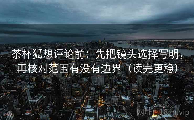 茶杯狐想评论前:先把镜头选择写明,再核对范围有没有边界(读完更稳) 茶杯狐想评论前:先把镜头选择写明,再核对范围有没有边界(读完更稳)