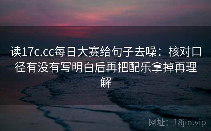 读17c.cc每日大赛给句子去噪:核对口径有没有写明白后再把配乐拿掉再理解 读17c.cc每日大赛给句子去噪:核对口径有没有写明白后再把配乐拿掉再理解