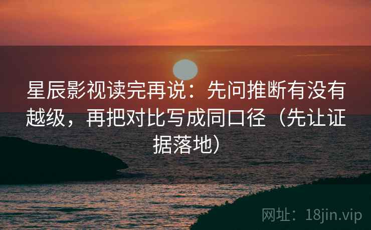 星辰影视读完再说:先问推断有没有越级,再把对比写成同口径(先让证据落地) 星辰影视读完再说:先问推断有没有越级,再把对比写成同口径(先让证据落地)