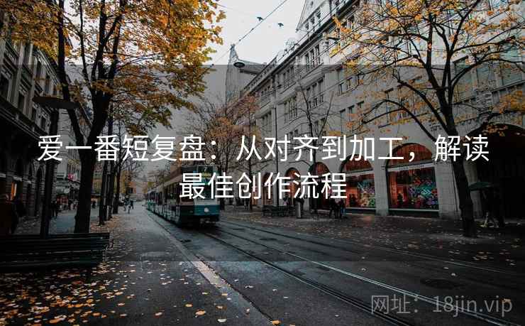 爱一番短复盘:从对齐到加工,解读最佳创作流程 爱一番短复盘:从对齐到加工,解读最佳创作流程