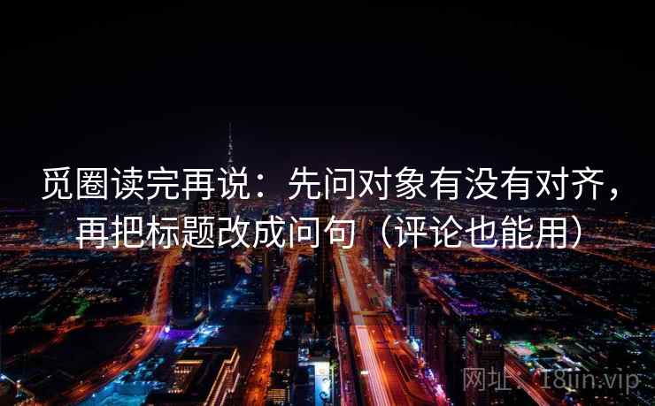 觅圈读完再说:先问对象有没有对齐,再把标题改成问句(评论也能用) 觅圈读完再说:先问对象有没有对齐,再把标题改成问句(评论也能用)