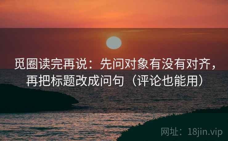 觅圈读完再说:先问对象有没有对齐,再把标题改成问句(评论也能用) 觅圈读完再说:先问对象有没有对齐,再把标题改成问句(评论也能用)