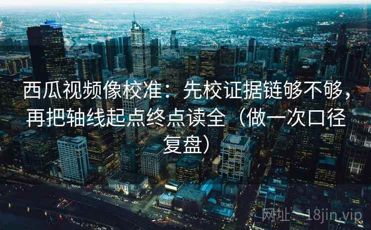 西瓜视频像校准:先校证据链够不够,再把轴线起点终点读全(做一次口径复盘) 西瓜视频像校准:先校证据链够不够,再把轴线起点终点读全(做一次口径复盘)