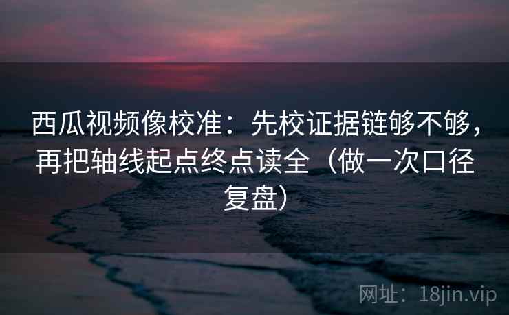 西瓜视频像校准:先校证据链够不够,再把轴线起点终点读全(做一次口径复盘) 西瓜视频像校准:先校证据链够不够,再把轴线起点终点读全(做一次口径复盘)