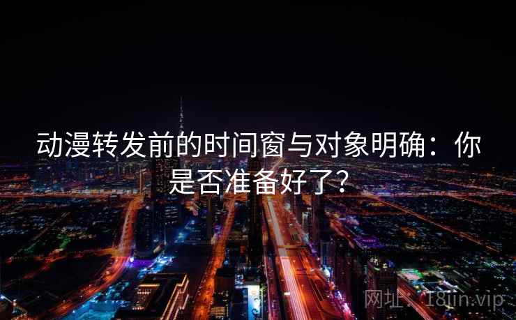 动漫转发前的时间窗与对象明确：你是否准备好了？