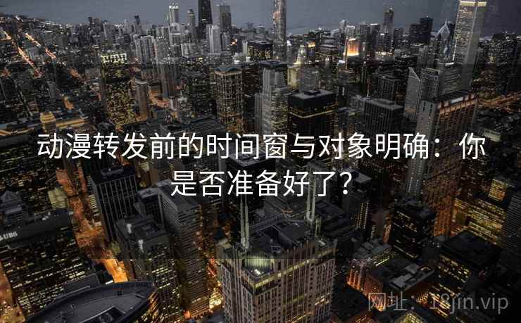 动漫转发前的时间窗与对象明确：你是否准备好了？
