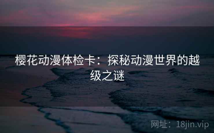 樱花动漫体检卡:探秘动漫世界的越级之谜 樱花动漫体检卡:探秘动漫世界的越级之谜