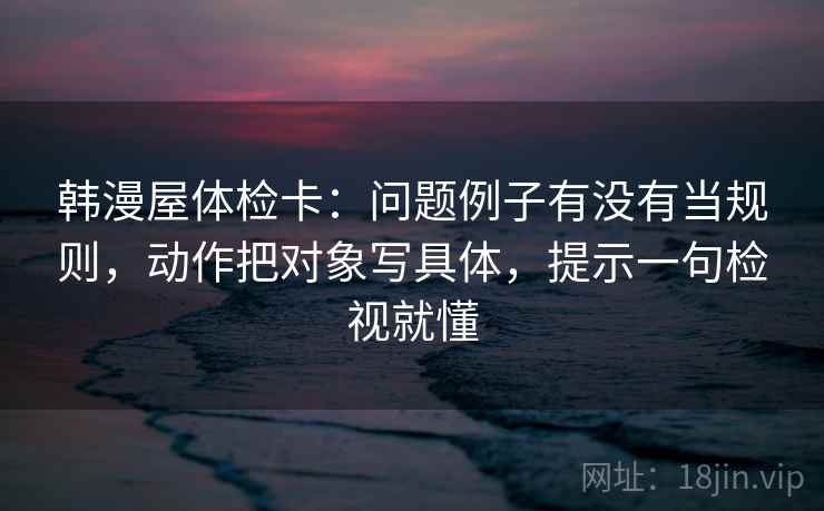 韩漫屋体检卡:问题例子有没有当规则,动作把对象写具体,提示一句检视就懂 韩漫屋体检卡:问题例子有没有当规则,动作把对象写具体,提示一句检视就懂