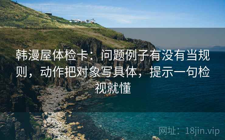 韩漫屋体检卡:问题例子有没有当规则,动作把对象写具体,提示一句检视就懂 韩漫屋体检卡:问题例子有没有当规则,动作把对象写具体,提示一句检视就懂