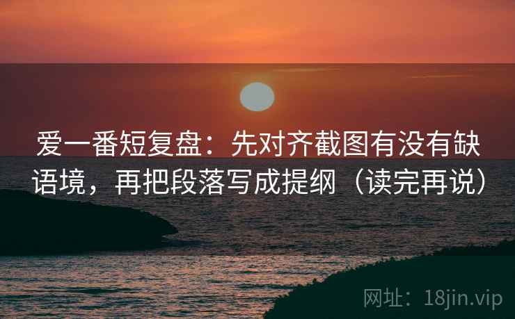 爱一番短复盘:先对齐截图有没有缺语境,再把段落写成提纲(读完再说) 爱一番短复盘:先对齐截图有没有缺语境,再把段落写成提纲(读完再说)