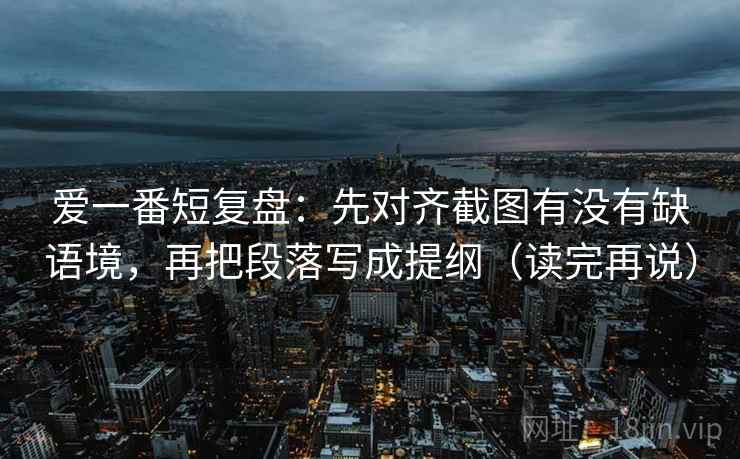爱一番短复盘:先对齐截图有没有缺语境,再把段落写成提纲(读完再说) 爱一番短复盘:先对齐截图有没有缺语境,再把段落写成提纲(读完再说)