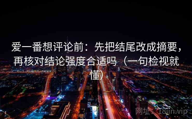 爱一番想评论前:先把结尾改成摘要,再核对结论强度合适吗(一句检视就懂) 爱一番想评论前:先把结尾改成摘要,再核对结论强度合适吗(一句检视就懂)