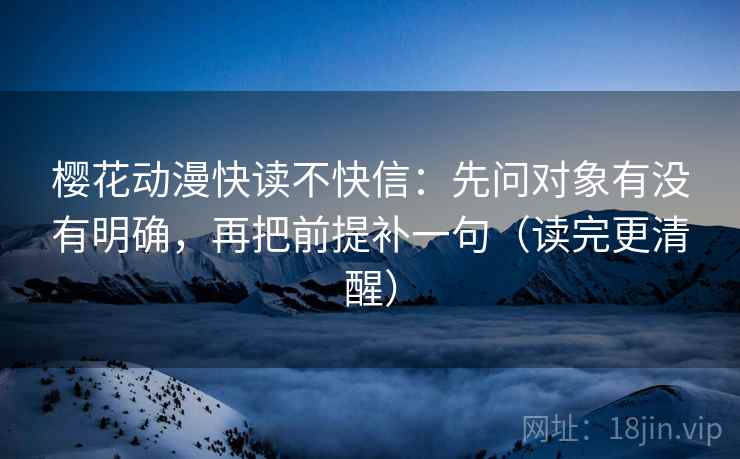 樱花动漫快读不快信:先问对象有没有明确,再把前提补一句(读完更清醒) 樱花动漫快读不快信:先问对象有没有明确,再把前提补一句(读完更清醒)