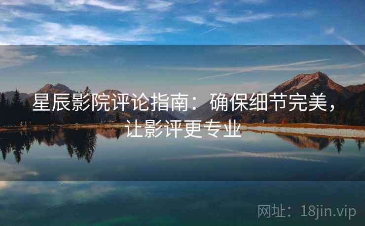 星辰影院评论指南:确保细节完美,让影评更专业 星辰影院评论指南:确保细节完美,让影评更专业