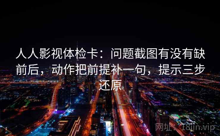 人人影视体检卡:问题截图有没有缺前后,动作把前提补一句,提示三步还原 人人影视体检卡:问题截图有没有缺前后,动作把前提补一句,提示三步还原
