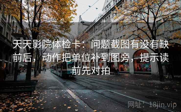 天天影院体检卡:问题截图有没有缺前后,动作把单位补到图旁,提示读前先对拍 天天影院体检卡:问题截图有没有缺前后,动作把单位补到图旁,提示读前先对拍