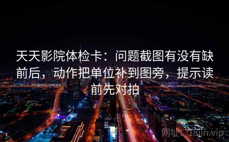 天天影院体检卡:问题截图有没有缺前后,动作把单位补到图旁,提示读前先对拍 天天影院体检卡:问题截图有没有缺前后,动作把单位补到图旁,提示读前先对拍
