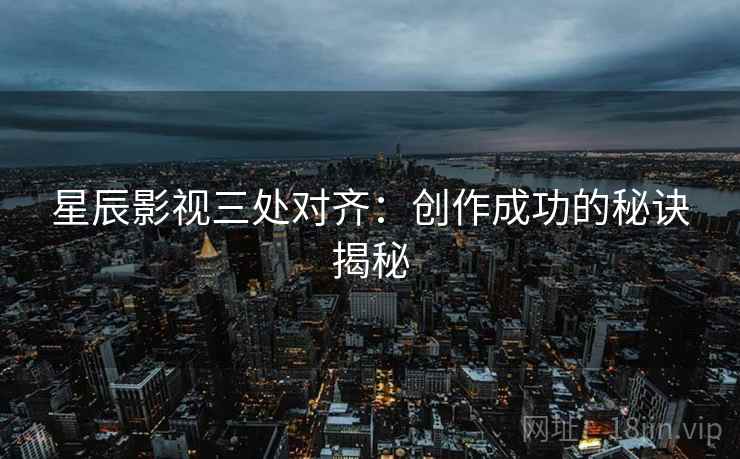 星辰影视三处对齐:创作成功的秘诀揭秘 星辰影视三处对齐:创作成功的秘诀揭秘