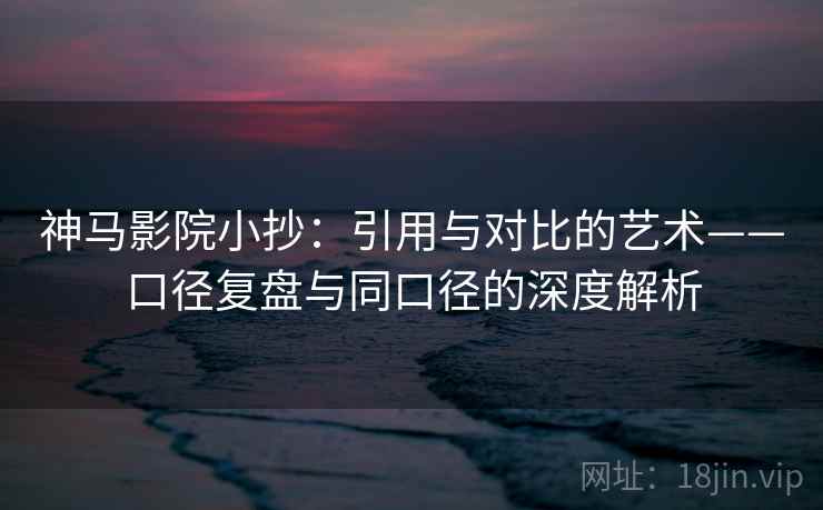 神马影院小抄:引用与对比的艺术——口径复盘与同口径的深度解析 神马影院小抄:引用与对比的艺术——口径复盘与同口径的深度解析