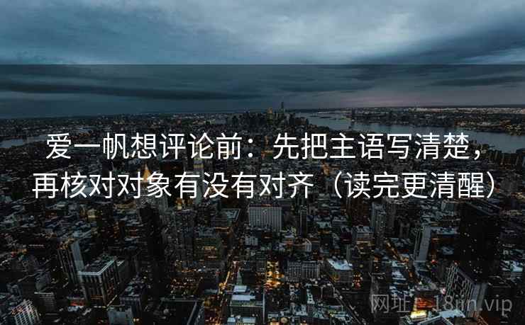 爱一帆想评论前:先把主语写清楚,再核对对象有没有对齐(读完更清醒) 爱一帆想评论前:先把主语写清楚,再核对对象有没有对齐(读完更清醒)