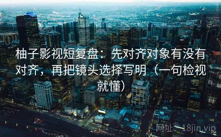 柚子影视短复盘:先对齐对象有没有对齐,再把镜头选择写明(一句检视就懂) 柚子影视短复盘:先对齐对象有没有对齐,再把镜头选择写明(一句检视就懂)
