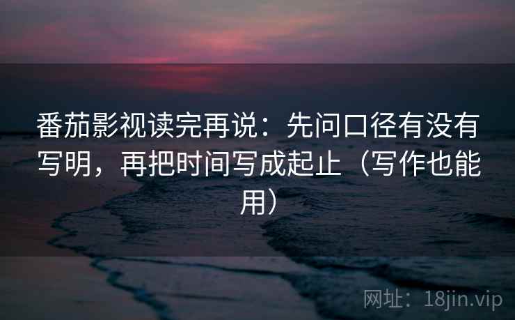 番茄影视读完再说:先问口径有没有写明,再把时间写成起止(写作也能用) 番茄影视读完再说:先问口径有没有写明,再把时间写成起止(写作也能用)