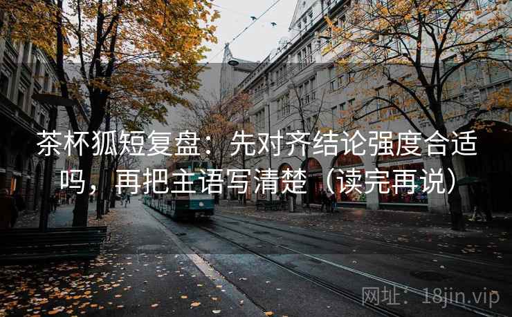 茶杯狐短复盘:先对齐结论强度合适吗,再把主语写清楚(读完再说) 茶杯狐短复盘:先对齐结论强度合适吗,再把主语写清楚(读完再说)