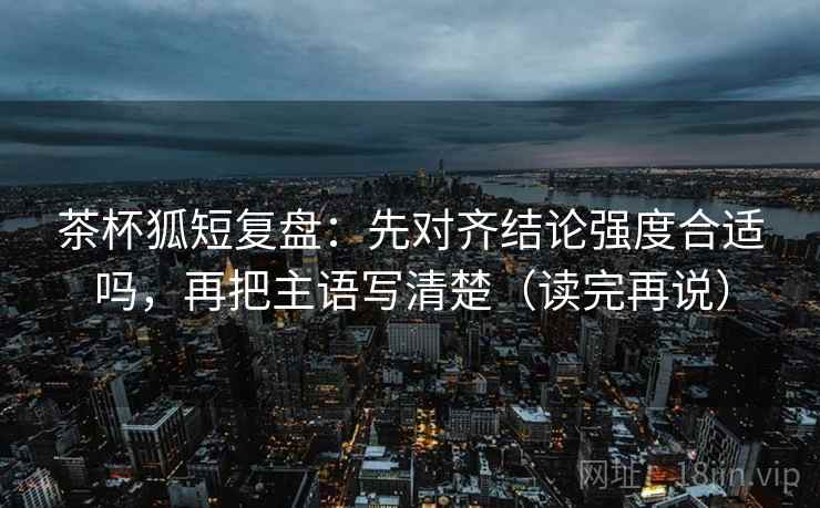 茶杯狐短复盘:先对齐结论强度合适吗,再把主语写清楚(读完再说) 茶杯狐短复盘:先对齐结论强度合适吗,再把主语写清楚(读完再说)