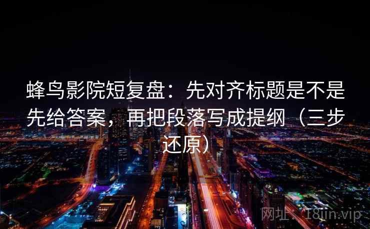 蜂鸟影院短复盘:先对齐标题是不是先给答案,再把段落写成提纲(三步还原) 蜂鸟影院短复盘:先对齐标题是不是先给答案,再把段落写成提纲(三步还原)