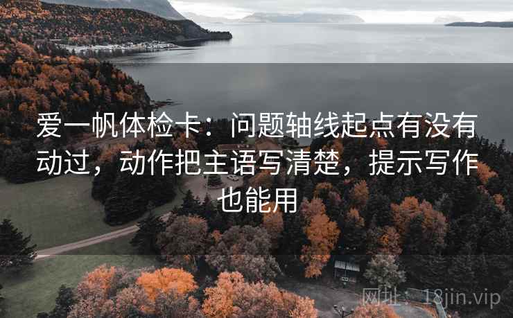 爱一帆体检卡：问题轴线起点有没有动过，动作把主语写清楚，提示写作也能用