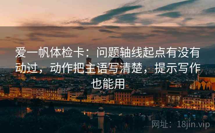爱一帆体检卡：问题轴线起点有没有动过，动作把主语写清楚，提示写作也能用