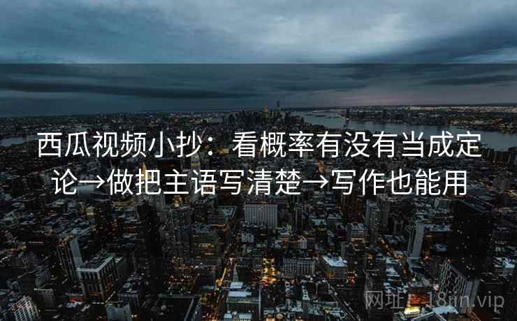 西瓜视频小抄：看概率有没有当成定论→做把主语写清楚→写作也能用
