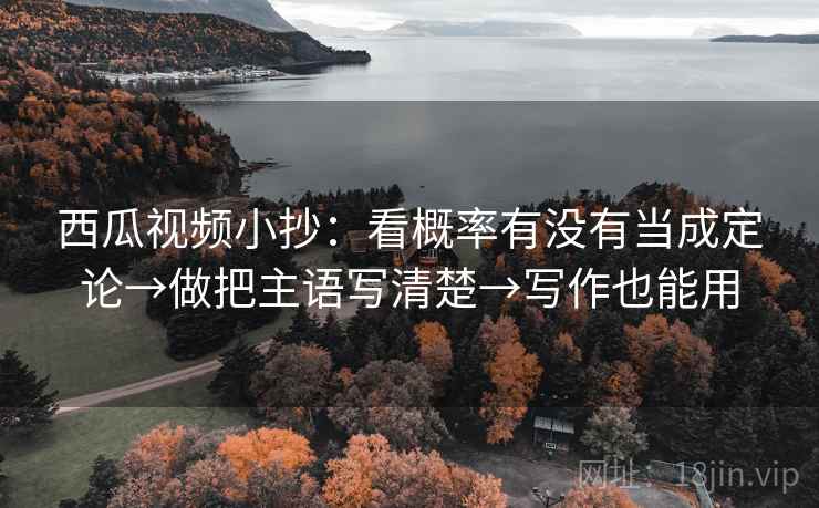 西瓜视频小抄：看概率有没有当成定论→做把主语写清楚→写作也能用