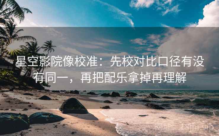 星空影院像校准：先校对比口径有没有同一，再把配乐拿掉再理解