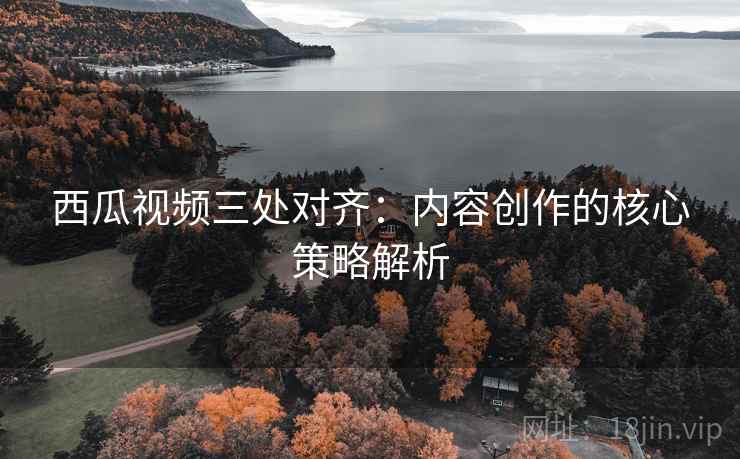 西瓜视频三处对齐：内容创作的核心策略解析