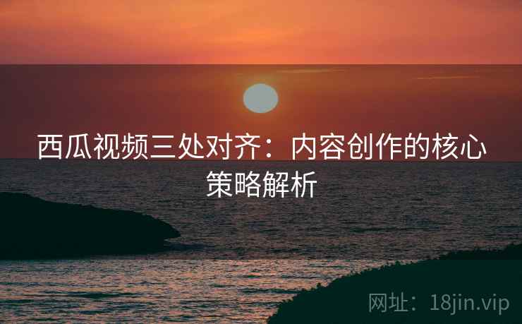 西瓜视频三处对齐：内容创作的核心策略解析